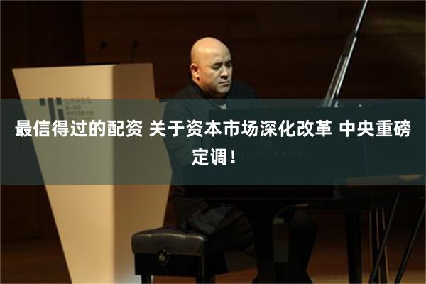 最信得过的配资 关于资本市场深化改革 中央重磅定调！