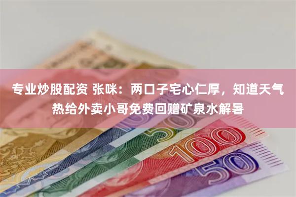 专业炒股配资 张咪：两口子宅心仁厚，知道天气热给外卖小哥免费回赠矿泉水解暑