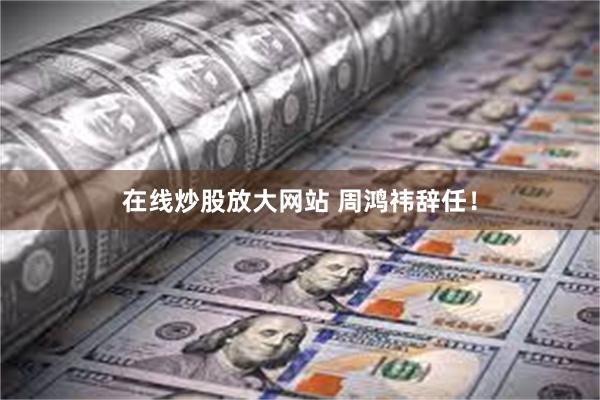 在线炒股放大网站 周鸿祎辞任！