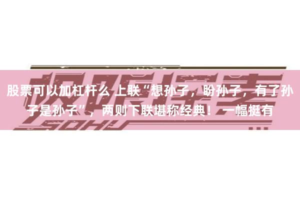 股票可以加杠杆么 上联“想孙子，盼孙子，有了孙子是孙子”，两则下联堪称经典！ 一幅挺有