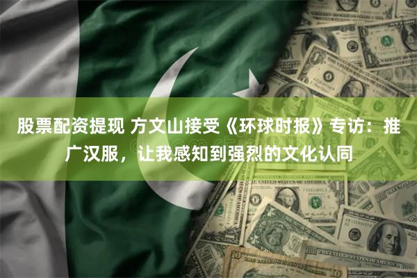 股票配资提现 方文山接受《环球时报》专访：推广汉服，让我感知到强烈的文化认同