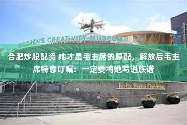 合肥炒股配资 她才是毛主席的原配，解放后毛主席特意叮嘱：一定要将她写进族谱