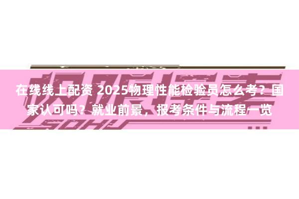 在线线上配资 2025物理性能检验员怎么考？国家认可吗？就业前景，报考条件与流程一览