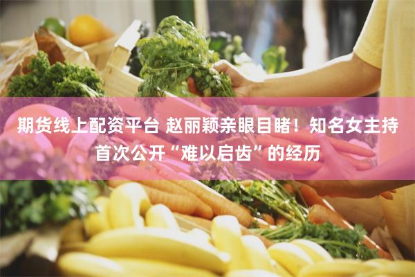 期货线上配资平台 赵丽颖亲眼目睹！知名女主持首次公开“难以启齿”的经历