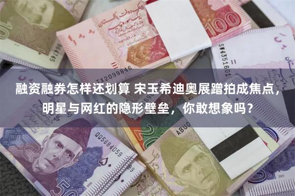 融资融券怎样还划算 宋玉希迪奥展蹭拍成焦点，明星与网红的隐形壁垒，你敢想象吗？