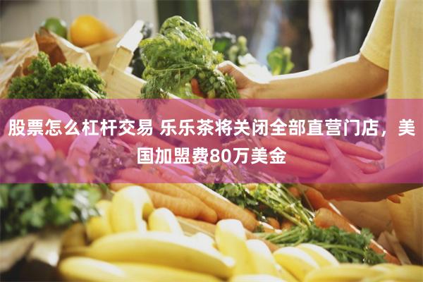 股票怎么杠杆交易 乐乐茶将关闭全部直营门店，美国加盟费80万美金