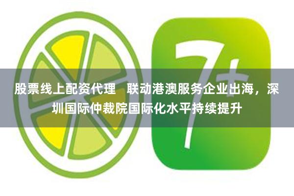 股票线上配资代理   联动港澳服务企业出海，深圳国际仲裁院国际化水平持续提升