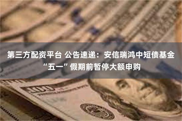 第三方配资平台 公告速递：安信瑞鸿中短债基金“五一”假期前暂停大额申购