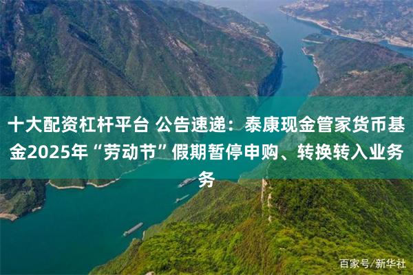 十大配资杠杆平台 公告速递：泰康现金管家货币基金2025年“劳动节”假期暂停申购、转换转入业务