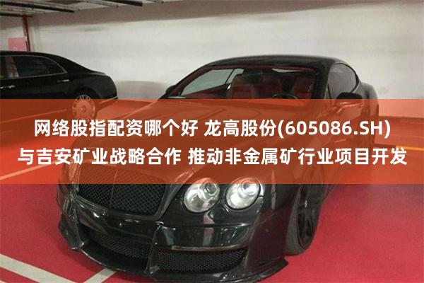 网络股指配资哪个好 龙高股份(605086.SH)与吉安矿业战略合作 推动非金属矿行业项目开发