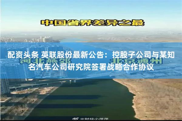 配资头条 英联股份最新公告：控股子公司与某知名汽车公司研究院签署战略合作协议