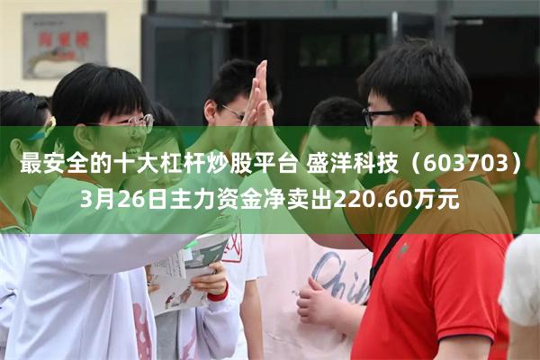 最安全的十大杠杆炒股平台 盛洋科技（603703）3月26日主力资金净卖出220.60万元
