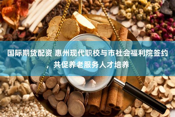 国际期货配资 惠州现代职校与市社会福利院签约，共促养老服务人才培养