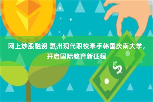网上炒股融资 惠州现代职校牵手韩国庆南大学，开启国际教育新征程