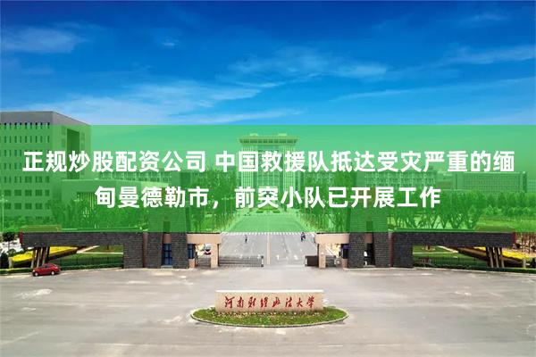 正规炒股配资公司 中国救援队抵达受灾严重的缅甸曼德勒市，前突小队已开展工作