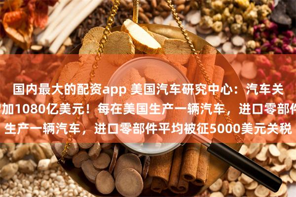 国内最大的配资app 美国汽车研究中心：汽车关税或令美国车厂成本增加1080亿美元！每在美国生产一辆汽车，进口零部件平均被征5000美元关税