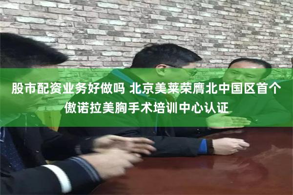 股市配资业务好做吗 北京美莱荣膺北中国区首个傲诺拉美胸手术培训中心认证