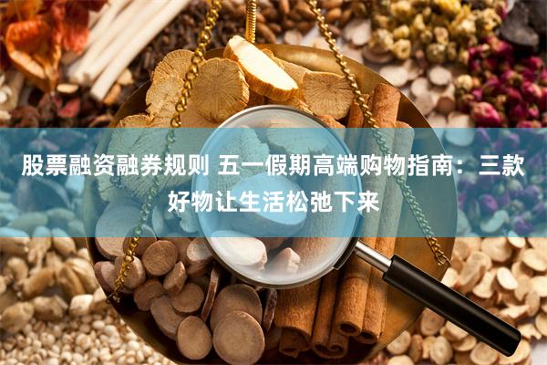 股票融资融券规则 五一假期高端购物指南：三款好物让生活松弛下来