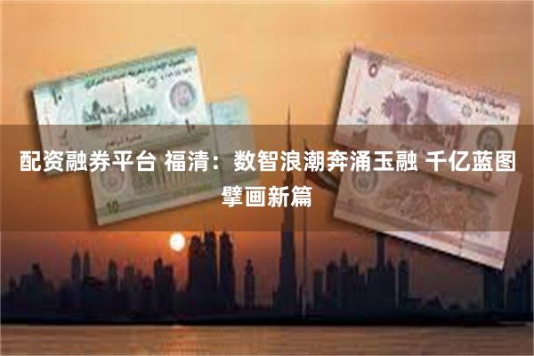配资融券平台 福清：数智浪潮奔涌玉融 千亿蓝图擘画新篇