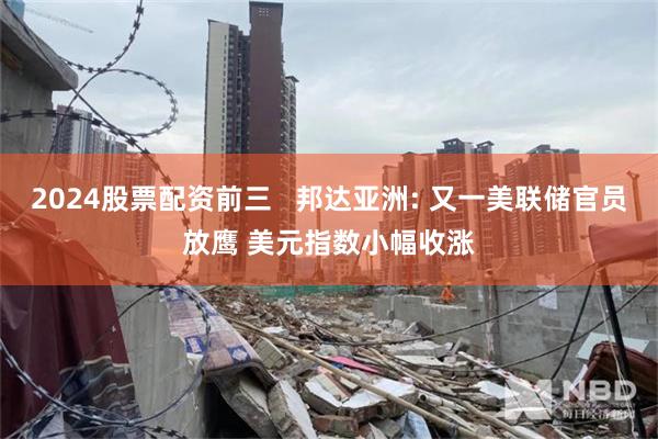 2024股票配资前三   邦达亚洲: 又一美联储官员放鹰 美元指数小幅收涨