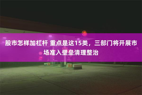 股市怎样加杠杆 重点是这15类，三部门将开展市场准入壁垒清理整治