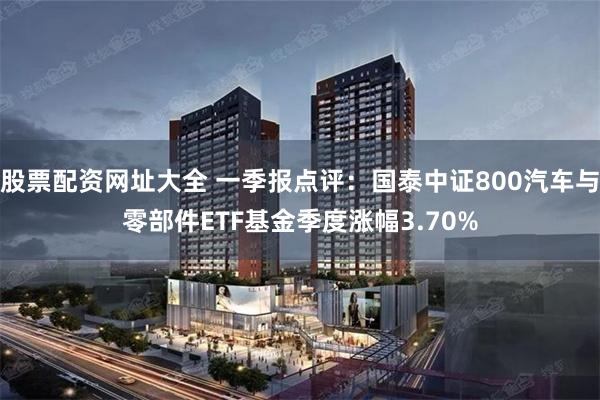 股票配资网址大全 一季报点评：国泰中证800汽车与零部件ETF基金季度涨幅3.70%