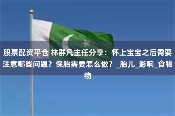 股票配资平仓 林群凡主任分享：怀上宝宝之后需要注意哪些问题？保胎需要怎么做？_胎儿_影响_食物