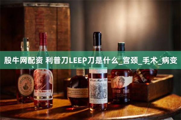 股牛网配资 利普刀LEEP刀是什么_宫颈_手术_病变