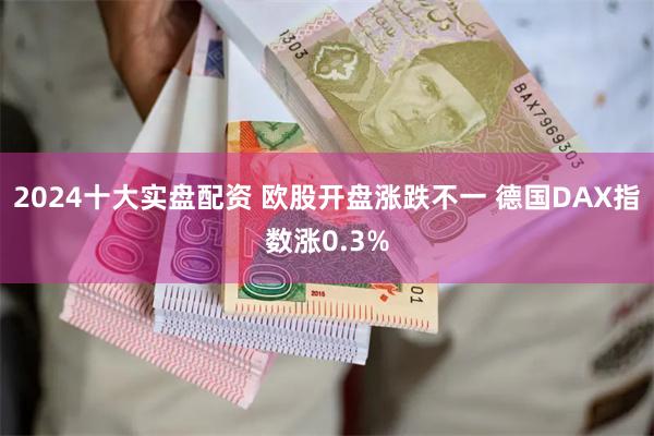 2024十大实盘配资 欧股开盘涨跌不一 德国DAX指数涨0.3%