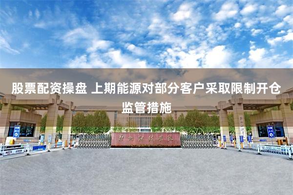 股票配资操盘 上期能源对部分客户采取限制开仓监管措施