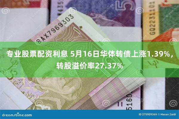 专业股票配资利息 5月16日华体转债上涨1.39%，转股溢价率27.37%