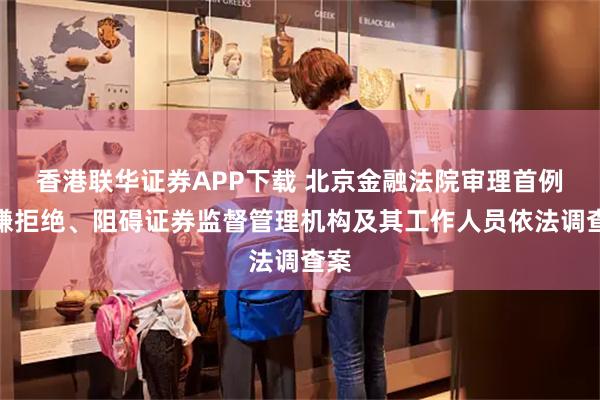 香港联华证券APP下载 北京金融法院审理首例涉嫌拒绝、阻碍证券监督管理机构及其工作人员依法调查案