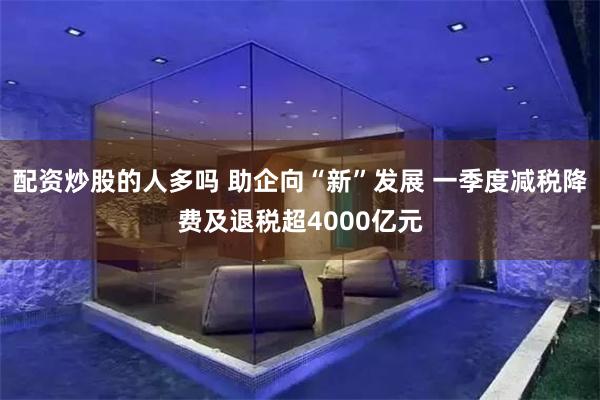 配资炒股的人多吗 助企向“新”发展 一季度减税降费及退税超4000亿元