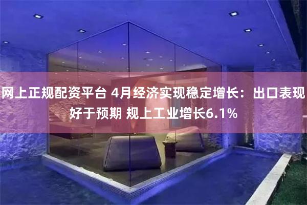 网上正规配资平台 4月经济实现稳定增长：出口表现好于预期 规上工业增长6.1%