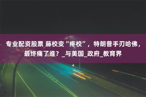 专业配资股票 藤校变“疼校”，特朗普手刃哈佛，最终痛了谁？_与美国_政府_教育界