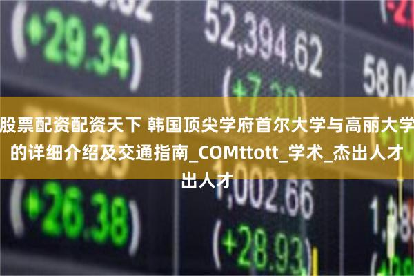 股票配资配资天下 韩国顶尖学府首尔大学与高丽大学的详细介绍及交通指南_COMttott_学术_杰出人才