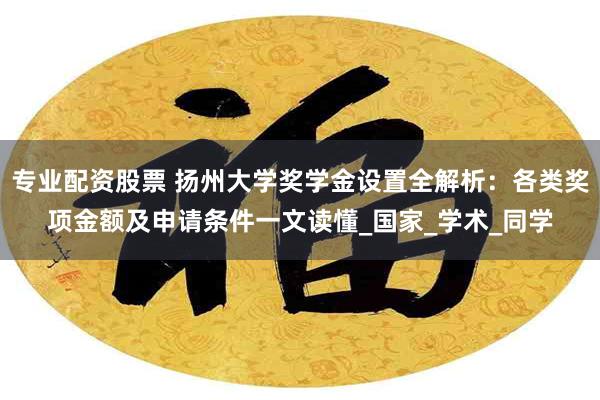专业配资股票 扬州大学奖学金设置全解析：各类奖项金额及申请条件一文读懂_国家_学术_同学
