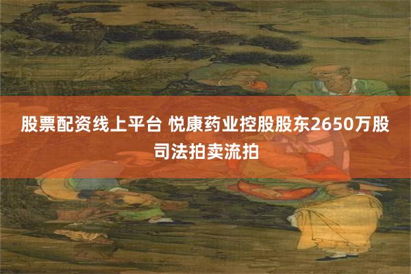 股票配资线上平台 悦康药业控股股东2650万股司法拍卖流拍