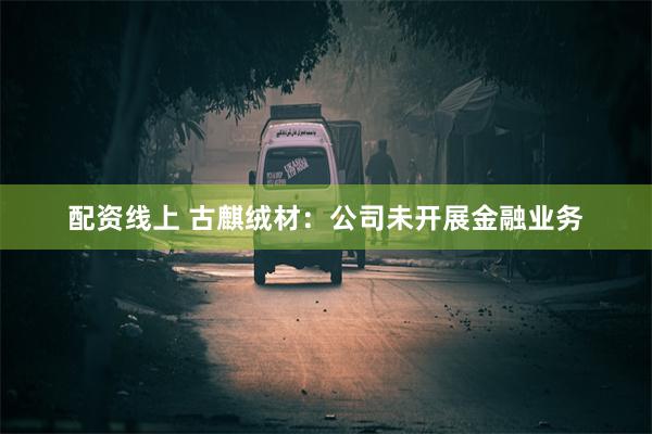 配资线上 古麒绒材：公司未开展金融业务