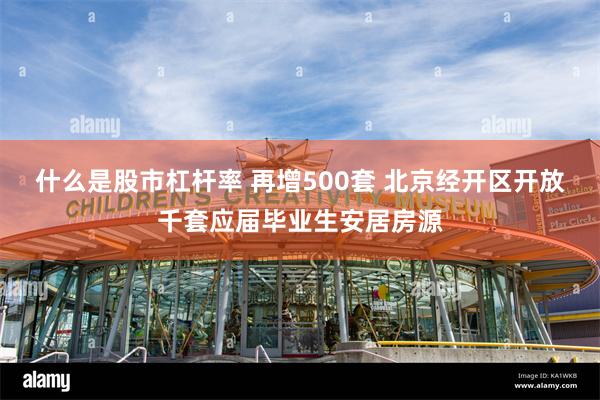 什么是股市杠杆率 再增500套 北京经开区开放千套应届毕业生安居房源