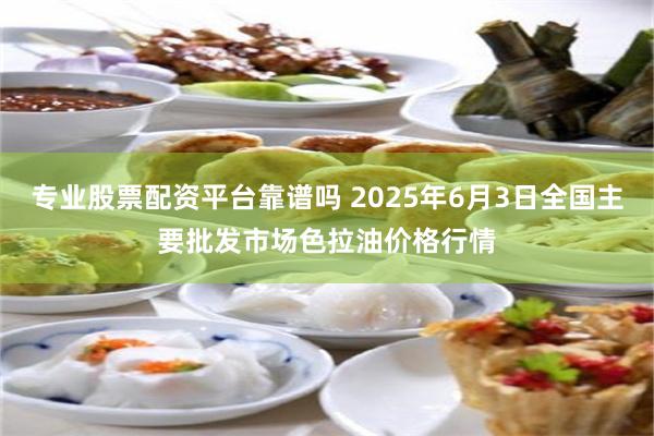 专业股票配资平台靠谱吗 2025年6月3日全国主要批发市场色拉油价格行情