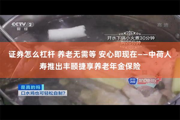 证券怎么杠杆 养老无需等 安心即现在——中荷人寿推出丰颐捷享养老年金保险