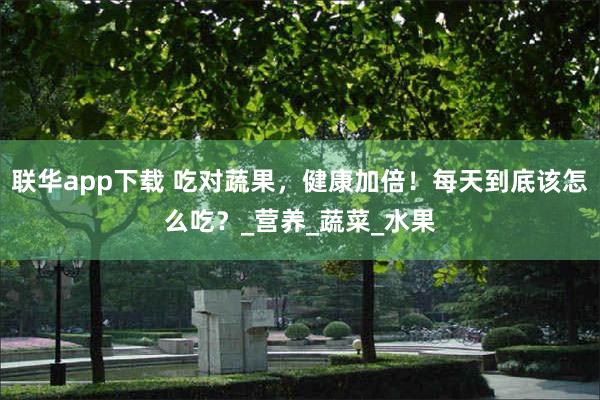联华app下载 吃对蔬果，健康加倍！每天到底该怎么吃？_营养_蔬菜_水果