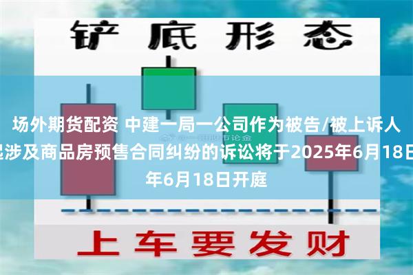 场外期货配资 中建一局一公司作为被告/被上诉人的7起涉及商品房预售合同纠纷的诉讼将于2025年6月18日开庭