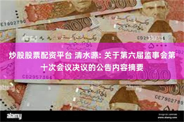 炒股股票配资平台 清水源: 关于第六届监事会第十次会议决议的公告内容摘要