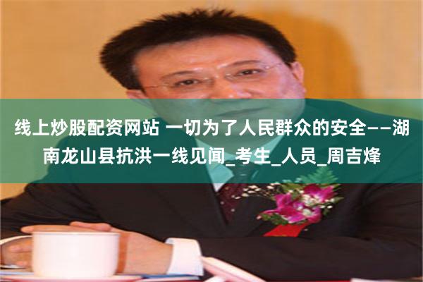 线上炒股配资网站 一切为了人民群众的安全——湖南龙山县抗洪一线见闻_考生_人员_周吉烽