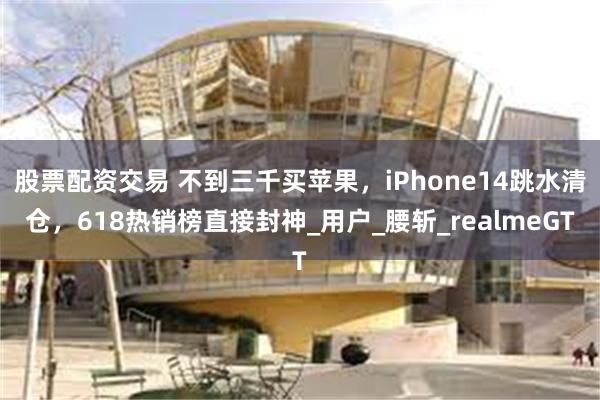 股票配资交易 不到三千买苹果，iPhone14跳水清仓，618热销榜直接封神_用户_腰斩_realmeGT