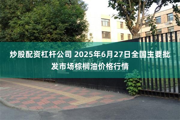 炒股配资杠杆公司 2025年6月27日全国主要批发市场棕榈油价格行情