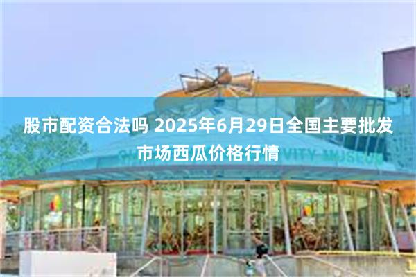 股市配资合法吗 2025年6月29日全国主要批发市场西瓜价格行情