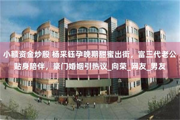 小额资金炒股 杨采钰孕晚期甜蜜出街，富三代老公贴身陪伴，豪门婚姻引热议_向荣_网友_男友